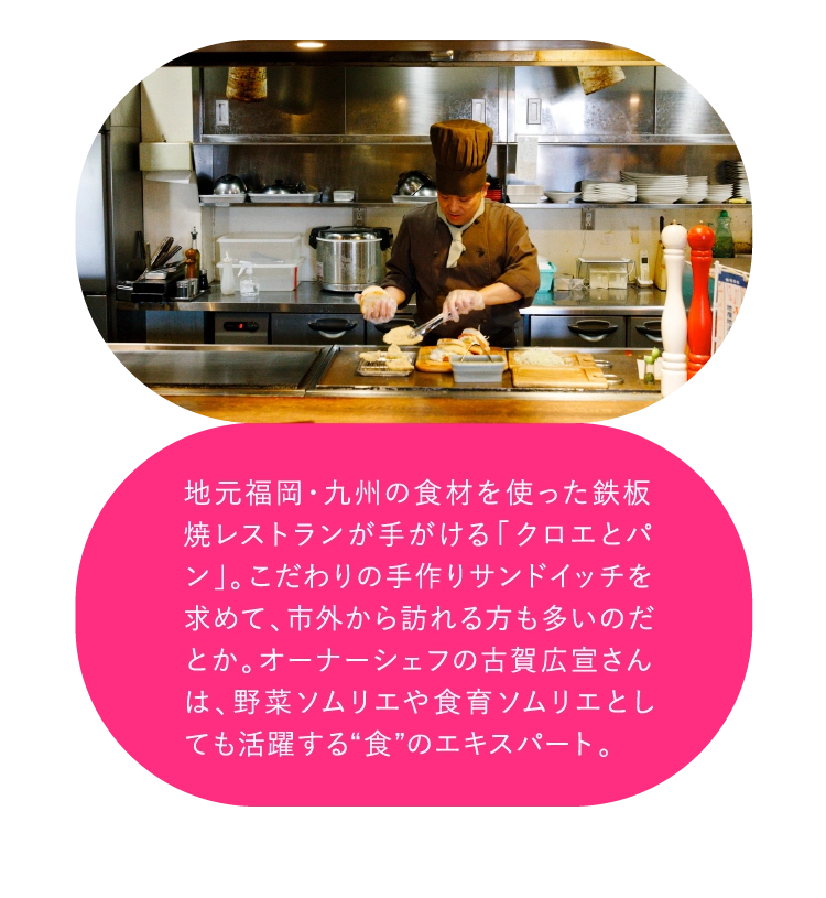 地元福岡・九州の食材を使った鉄板焼レストランが手がける「クロエとパン」。こだわりの手作りサンドイッチを求めて、市外から訪れる方も多いのだとか。オーナーシェフの古賀広宣さんは、野菜ソムリエや食育ソムリエとしても活躍する“食”のエキスパート。
				