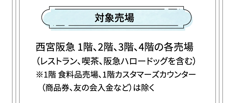 対象売場 西宮阪急1階、2階、3階、4階の各売場（レストラン、喫茶、阪急ハロードッグを含む）※1階 食料品売場、1階カスタマーズカウンター（商品券、友の会入金など）は除く