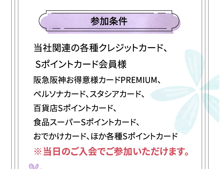 参加条件 当社関連の各種クレジットカード、Sポイントカード会員様 阪急阪神お得意様カードPREMIUM、ペルソナカード、スタシアカード、百貨店Sポイントカード、食品スーパーSポイントカード、おでかけカード、ほか各種Sポイントカード ※当日のご入会でご参加いただけます。