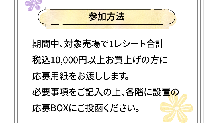 参加方法 期間中、対象売場で1レシート合計 税込10,000円以上お買上げの方に応募用紙をお渡しします。必要事項をご記入の上、各階に設置の応募BOXにご投函ください。
