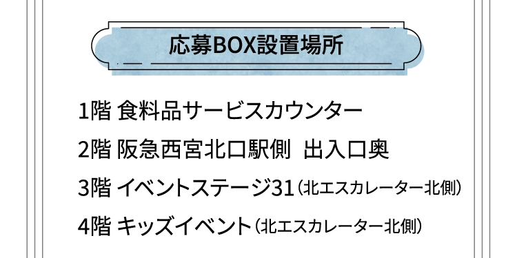 応募BOX設置場所 1階 食料品サービスカウンター 2階 阪急西宮北口駅側 出入口奥 3階 イベントステージ31（北エスカレーター北側） 4階 キッズイベント（北エスカレーター北側）