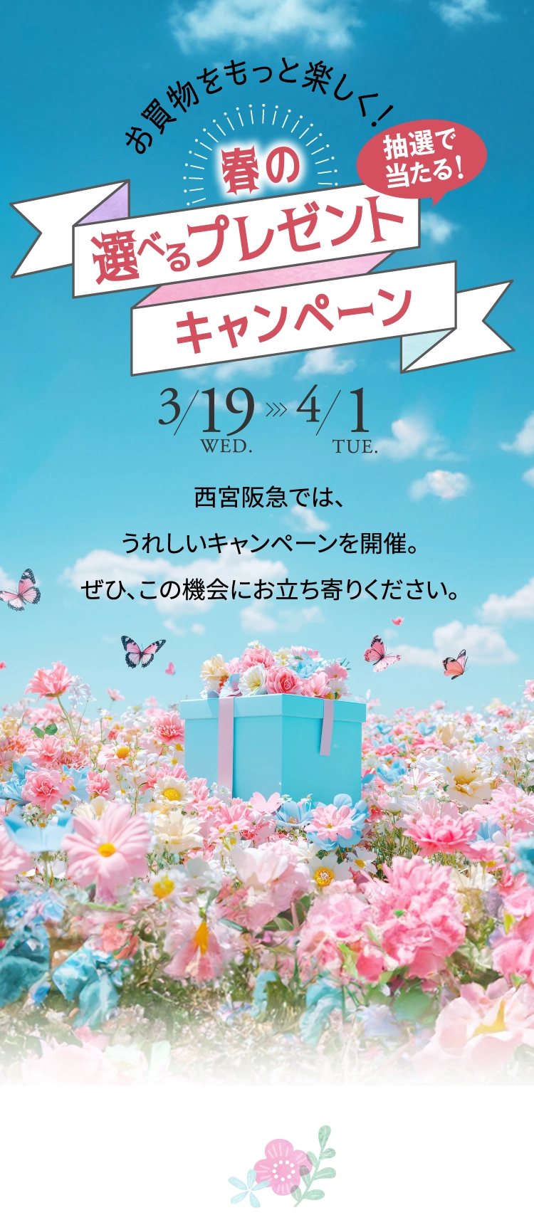 お買物をもっと楽しく！ 抽選で当たる！春の選べるプレゼントキャンペーン 3/19 WED. 4/1 TUE. 西宮阪急では、うれしいキャンペーンを開催。ぜひ、この機会にお立ち寄りください。