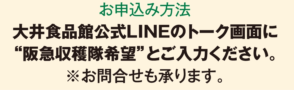 お申込み方法大井食品館公式LINEのトーク画面に
				“阪急収穫隊希望”とご入力ください。
				※お問合せも承ります。