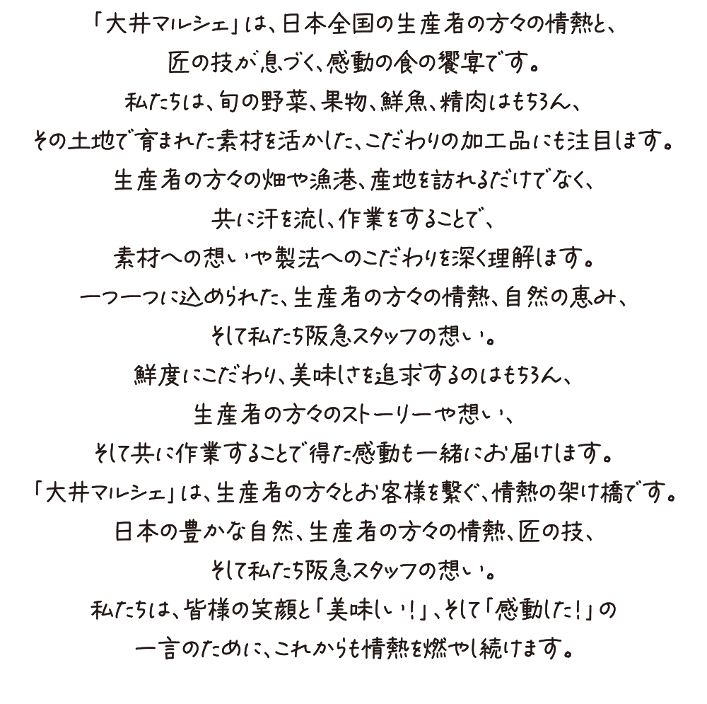 「大井マルシェ」は、日本全国の生産者の方々の情熱と、
匠の技が息づく、感動の食の饗宴です。
私たちは、旬の野菜、果物、鮮魚、精肉はもちろん、
その土地で育まれた素材を活かした、こだわりの加工品にも注目します。
生産者の方々の畑や漁港、産地を訪れるだけでなく、
共に汗を流し、作業をすることで、
素材への想いや製法へのこだわりを深く理解します。
一つ一つに込められた、生産者の方々の情熱、自然の恵み、
そして私たち阪急スタッフの想い。
鮮度にこだわり、美味しさを追求するのはもちろん、
生産者の方々のストーリーや想い、
そして共に作業することで得た感動も一緒にお届けします。
「大井マルシェ」は、生産者の方々とお客様を繋ぐ、情熱の架け橋です。
日本の豊かな自然、生産者の方々の情熱、匠の技、
そして私たち阪急スタッフの想い。
私たちは、皆様の笑顔と「美味しい！」、そして「感動した！」の
一言のために、これからも情熱を燃やし続けます。
