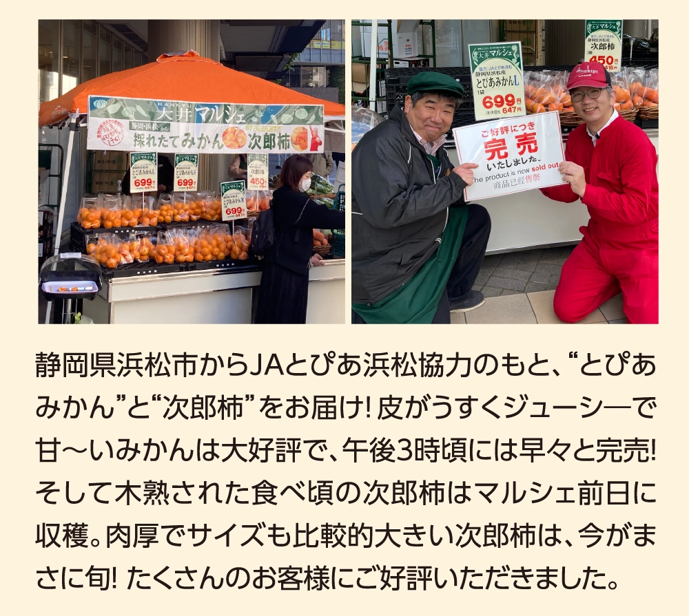 静岡県浜松市からJAとぴあ浜松協力のもと、“とぴあみかん”と“次郎柿”をお届け！皮がうすくジューシ―で甘〜いみかんは大好評で、午後3時頃には早々と完売！そして木熟された食べ頃の次郎柿はマルシェ前日に収穫。肉厚でサイズも比較的大きい次郎柿は、今がまさに旬！ たくさんのお客様にご好評いただきました。