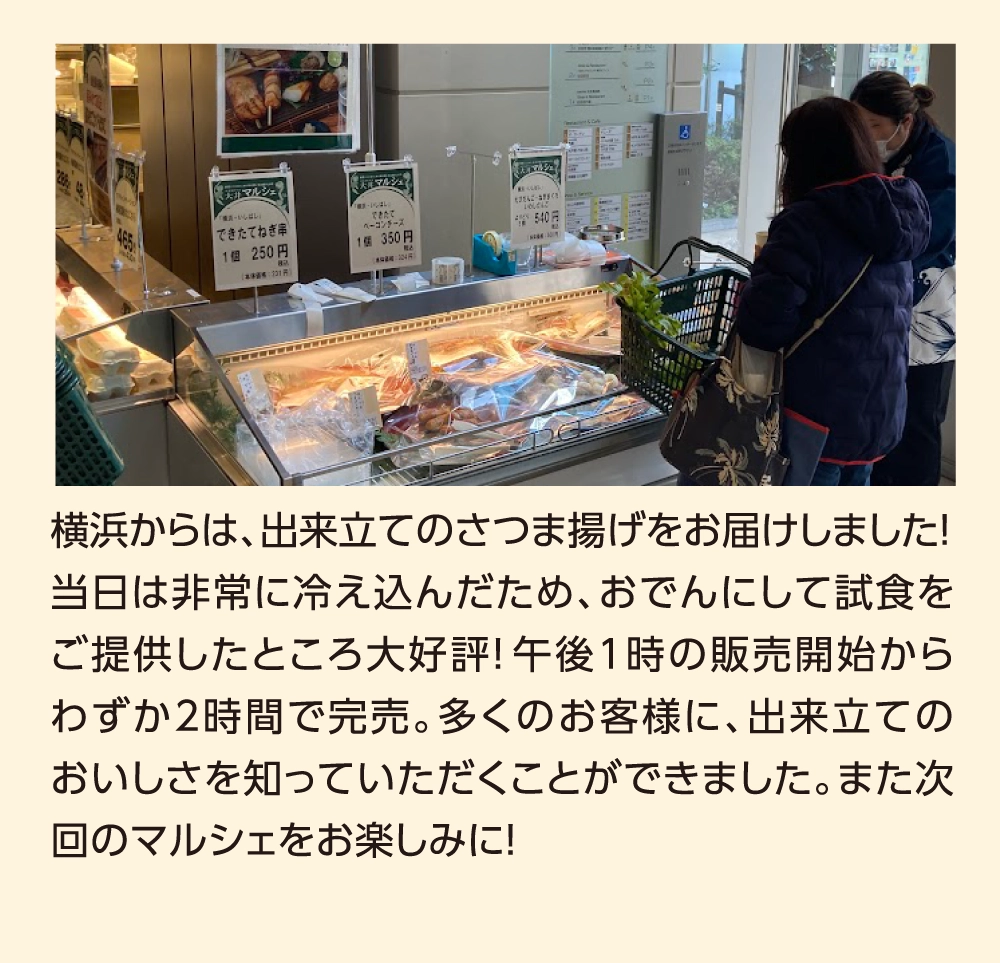 横浜からは、出来立てのさつま揚げをお届けしました！当日は非常に冷え込んだため、おでんにして試食をご提供したところ大好評！午後1時の販売開始からわずか2時間で完売。多くのお客様に、出来立てのおいしさを知っていただくことができました。また次回のマルシェをお楽しみに！