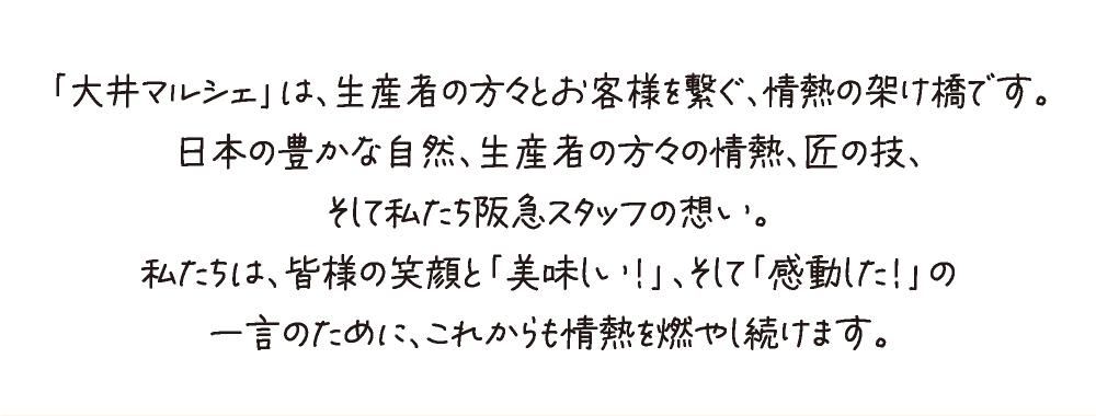「大井マルシェ」は、生産者の方々とお客様を繋ぐ、情熱の架け橋です。
日本の豊かな自然、生産者の方々の情熱、匠の技、
そして私たち阪急スタッフの想い。
私たちは、皆様の笑顔と「美味しい！」、そして「感動した！」の
一言のために、これからも情熱を燃やし続けます。