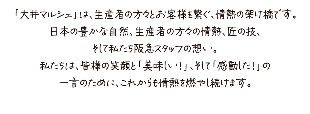 「大井マルシェ」は、生産者の方々とお客様を繋ぐ、情熱の架け橋です。日本の豊かな自然、生産者の方々の情熱、匠の技、そして私たち阪急スタッフの想い。私たちは、皆様の笑顔と「美味しい！」、そして「感動した！」の一言のために、これからも情熱を燃やし続けます。