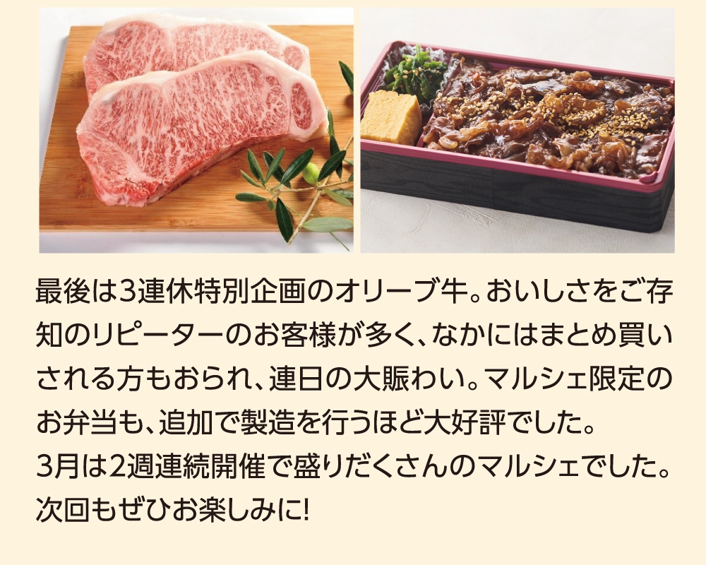 最後は3連休特別企画のオリーブ牛。おいしさをご存知のリピーターのお客様が多く、なかにはまとめ買いされる方もおられ、連日の大賑わい。マルシェ限定のお弁当も、追加で製造を行うほど大好評でした。3月は2週連続開催で盛りだくさんのマルシェでした。次回もぜひお楽しみに！