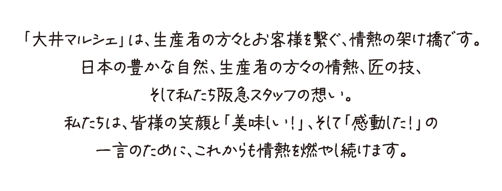 「大井マルシェ」は、生産者の方々とお客様を繋ぐ、情熱の架け橋です。
日本の豊かな自然、生産者の方々の情熱、匠の技、
そして私たち阪急スタッフの想い。
私たちは、皆様の笑顔と「美味しい！」、そして「感動した！」の
一言のために、これからも情熱を燃やし続けます。