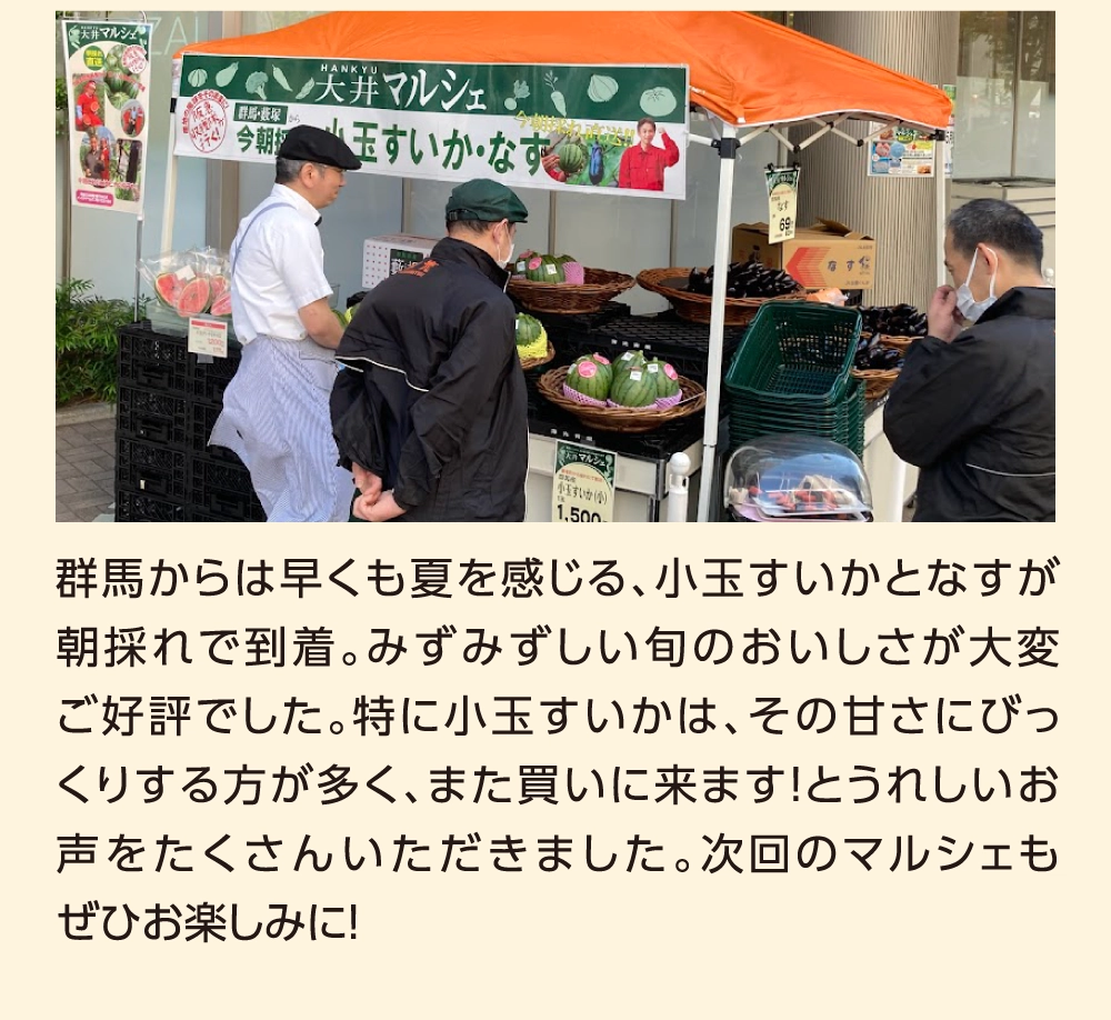 群馬からは早くも夏を感じる、小玉すいかとなすが朝採れで到着。みずみずしい旬のおいしさが大変ご好評でした。特に小玉すいかは、その甘さにびっくりする方が多く、また買いに来ます！とうれしいお声をたくさんいただきました。次回のマルシェもぜひお楽しみに！