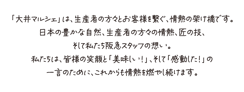 「大井マルシェ」は、生産者の方々とお客様を繋ぐ、情熱の架け橋です。
日本の豊かな自然、生産者の方々の情熱、匠の技、
そして私たち阪急スタッフの想い。
私たちは、皆様の笑顔と「美味しい！」、そして「感動した！」の
一言のために、これからも情熱を燃やし続けます。