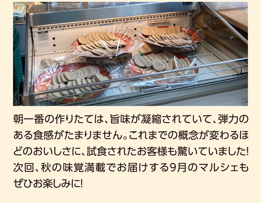 朝一番の作りたては、旨味が凝縮されていて、弾力のある食感がたまりません。これまでの概念が変わるほどのおいしさに、試食されたお客様も驚いていました！次回、秋の味覚満載でお届けする9月のマルシェもぜひお楽しみに！