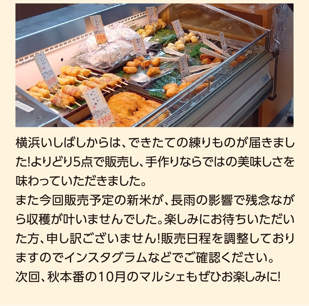 横浜いしばしからは、できたての練りものが届きました！よりどり5点で販売し、手作りならではの美味しさを味わっていただきました。また今回販売予定の新米が、長雨の影響で残念ながら収穫が叶いませんでした。楽しみにお待ちいただいた方、申し訳ございません！販売日程を調整しておりますのでインスタグラムなどでご確認ください。次回、秋本番の10月のマルシェもぜひお楽しみに！