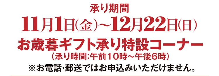 承り期間 11月1日（金）～12月22日（日）まで お歳暮ギフト承り特設コーナー（承り時間：午前10時〜午後6時） ※お電話・郵送ではお申込みいただけません。