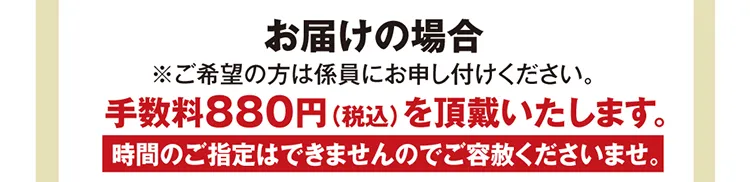 お届けの場合 ※ご希望の方は係員にお申し付けください。手数料880円（税込）を頂戴いたします。時間のご指定はできませんのでご容赦くださいませ。