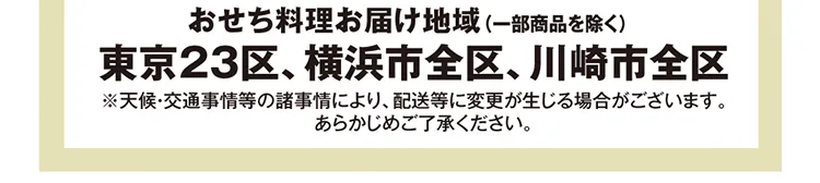 おせち料理お届け地域（一部商品を除く） 東京23区、横浜市全区、川崎市全区 ※天候・交通事情等の諸事情により、配送等に変更が生じる場合がございます。あらかじめご了承ください。