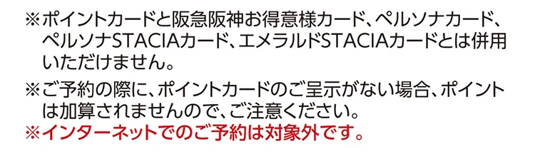 ※ポイントカードと阪急阪神お得意様カード、ペルソナカード、ペルソナSTACIAカード、エメラルドSTACIAカードとは併用いただけません。※ご予約の際に、ポイントカードのご呈示がない場合、ポイントは加算されませんので、ご注意ください。※インターネットでのご予約は対象外です。