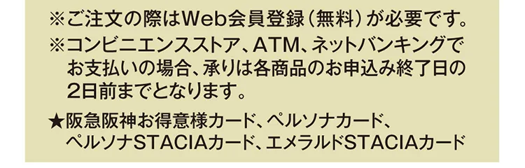 ※ご注文の際はWeb会員登録（無料）が必要です。※コンビニエンスストア、ATM、ネットバンキングでお支払いの場合、承りは各商品のお申込み終了日の2日前までとなります。★阪急阪神お得意様カード、ペルソナカード、ペルソナSTACIAカード、エメラルドSTACIAカード