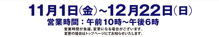 11月1日（金）〜12月22日（日）営業時間：午前10時〜午後6時 営業時間が急遽、変更になる場合がございます。変更の場合はトップページにてお知らせいたします。