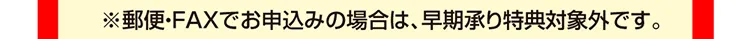 ※郵便・FAXでお申込みの場合は、早期承り特典対象外です。