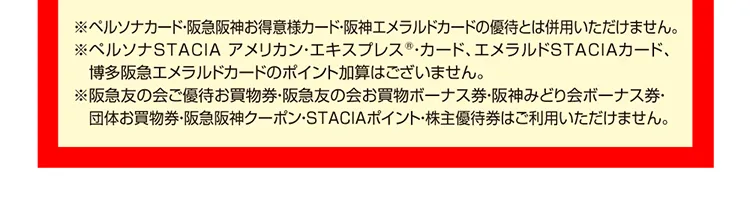 ※ペルソナカード・阪急阪神お得意様カード・阪神エメラルドカードの優待とは併用いただけません。※ペルソナSTACIA アメリカン・エキスプレスR・カード、エメラルドSTACIAカード、博多阪急エメラルドカードのポイント加算はございません。※阪急友の会ご優待お買物券・阪急友の会お買物ボーナス券・阪神みどり会ボーナス券・団体お買物券・阪急阪神クーポン・STACIAポイント・株主優待券はご利用いただけません。