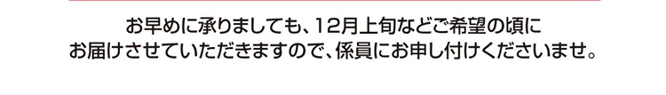 お早めに承りましても、12月上旬などご希望の頃にお届けさせていただきますので、係員にお申し付けくださいませ。