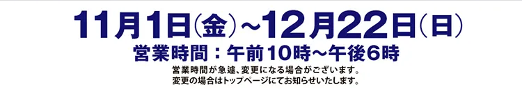 11月1日（金）〜12月22日（日）営業時間：午前10時〜午後6時 営業時間が急遽、変更になる場合がございます。変更の場合はトップページにてお知らせいたします。