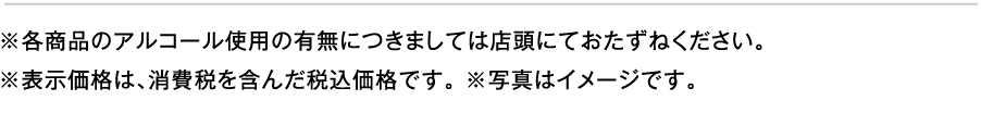 ※各商品のアルコール使用の有無につきましては店頭にておたずねください。
						※表示価格は、消費税を含んだ税込価格です。 ※写真はイメージです。 