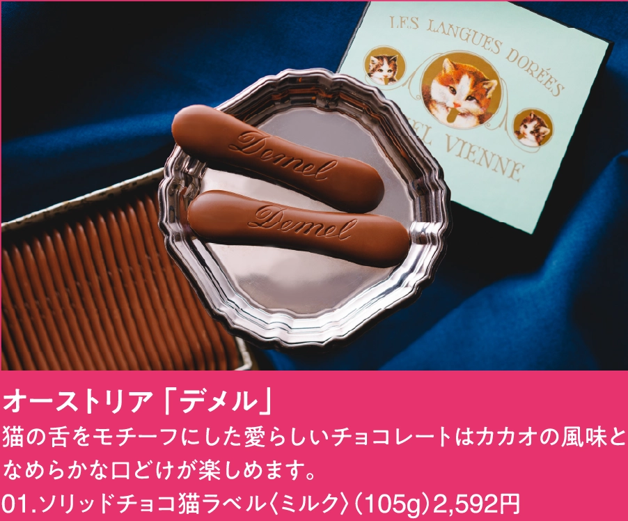 オーストリア 「デメル」
猫の舌をモチーフにした愛らしいチョコレートはカカオの風味となめらかな口どけが楽しめます。
01.ソリッドチョコ猫ラベル〈ミルク〉（105g）2,592円