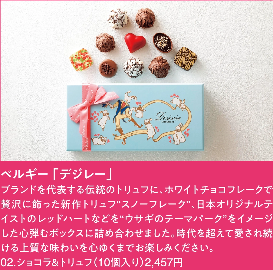 ベルギー 「デジレー」
ブランドを代表する伝統のトリュフに、ホワイトチョコフレークで贅沢に飾った新作トリュフ“スノーフレーク”、日本オリジナルテイストのレッドハートなどを“ウサギのテーマパーク”をイメージした心弾むボックスに詰め合わせました。時代を超えて愛され続ける上質な味わいを心ゆくまでお楽しみください。
02.ショコラ＆トリュフ（10個入り）2,457円 