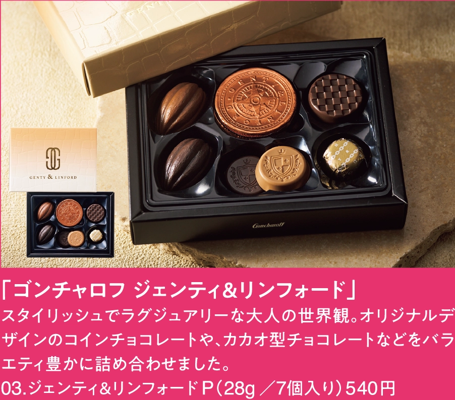 「ゴンチャロフ ジェンティ＆リンフォード」
スタイリッシュでラグジュアリーな大人の世界観。オリジナルデザインのコインチョコレートや、カカオ型チョコレートなどをバラエティ豊かに詰め合わせました。
03.ジェンティ＆リンフォード P（28g／7個入り）540円