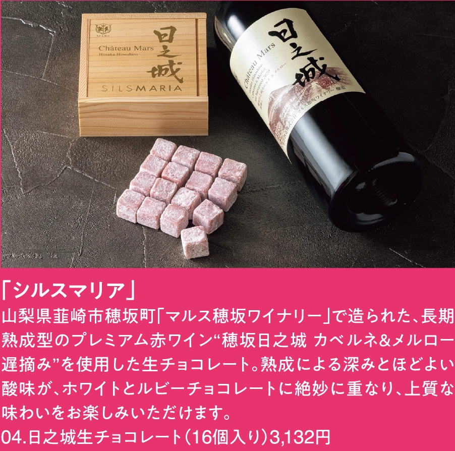 「シルスマリア」
山梨県韮崎市穂坂町「マルス穂坂ワイナリー」で造られた、長期熟成型のプレミアム赤ワイン“穂坂日之城 カベルネ＆メルロー 遅摘み”を使用した生チョコレート。熟成による深みとほどよい酸味が、ホワイトとルビーチョコレートに絶妙に重なり、上質な味わいをお楽しみいただけます。
04.日之城生チョコレート（16個入り）3,132円 