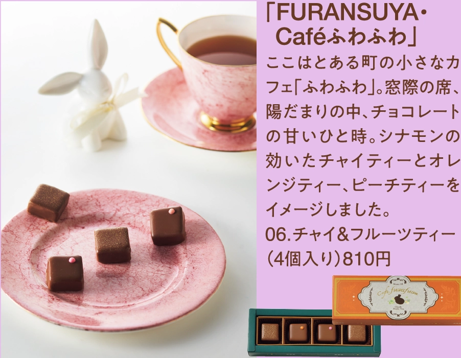 「FURANSUYA・
  Caféふわふわ」
ここはとある町の小さなカフェ「ふわふわ」。窓際の席、陽だまりの中、チョコレートの甘いひと時。シナモンの効いたチャイティーとオレンジティー、ピーチティーをイメージしました。
06.チャイ&フルーツティー
（4個入り）810円      