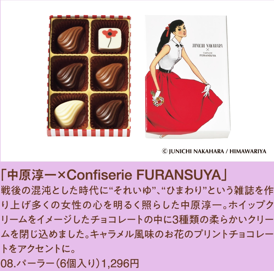 「中原淳一×Confiserie FURANSUYA」
戦後の混沌とした時代に“それいゆ”、“ひまわり”という雑誌を作り上げ多くの女性の心を明るく照らした中原淳一。ホイップクリームをイメージしたチョコレートの中に3種類の柔らかいクリームを閉じ込めました。キャラメル風味のお花のプリントチョコレートをアクセントに。
08.パーラー（6個入り）1,296円 
