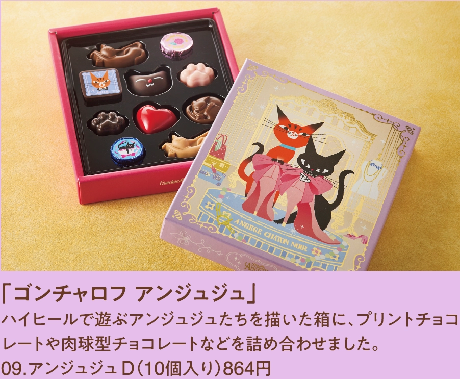 「ゴンチャロフ アンジュジュ」
ハイヒールで遊ぶアンジュジュたちを描いた箱に、プリントチョコレートや肉球型チョコレートなどを詰め合わせました。
09.アンジュジュ D（10個入り）864円  