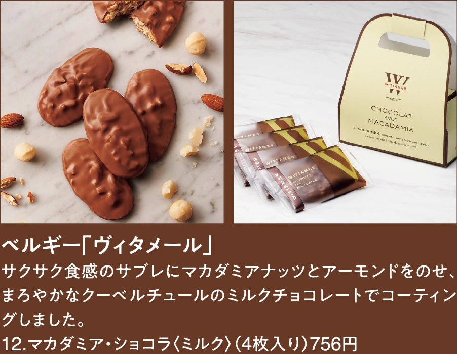 ベルギー「ヴィタメール」
サクサク食感のサブレにマカダミアナッツとアーモンドをのせ、まろやかなクーベルチュールのミルクチョコレートでコーティングしました。
12.マカダミア・ショコラ〈ミルク〉（4枚入り）756円
