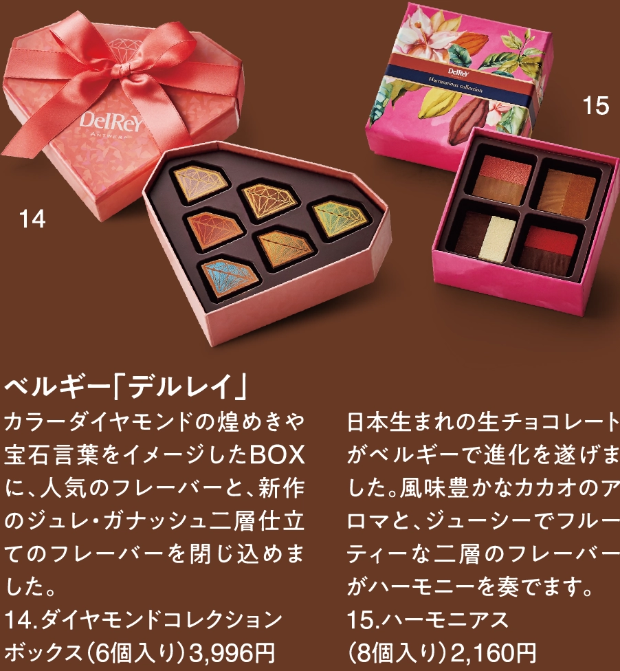 ベルギー「デルレイ」
カラーダイヤモンドの煌めきや宝石言葉をイメージしたBOXに、人気のフレーバーと、新作のジュレ・ガナッシュ二層仕立てのフレーバーを閉じ込めました。
14.ダイヤモンドコレクションボックス（6個入り）3,996円

日本生まれの生チョコレートがベルギーで進化を遂げました。風味豊かなカカオのアロマと、ジューシーでフルーティーな二層のフレーバーがハーモニーを奏でます。
15.ハーモニアス
（8個入り）2,160円
