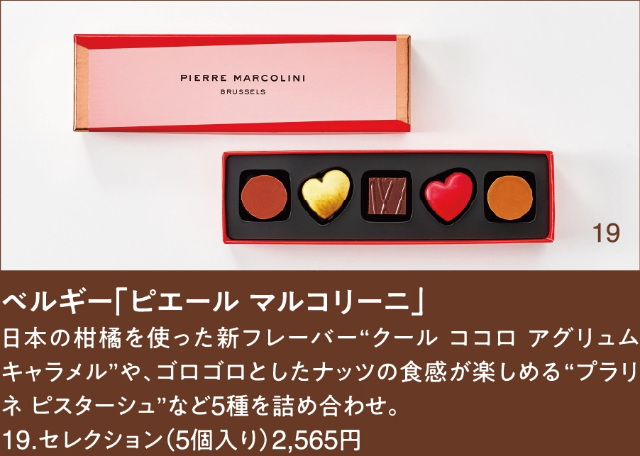 ベルギー「ピエール マルコリーニ」
日本の柑橘を使った新フレーバー“クール ココロ アグリュム キャラメル”や、ゴロゴロとしたナッツの食感が楽しめる“プラリネ ピスターシュ”など5種を詰め合わせ。
19.セレクション（5個入り）2,565円
