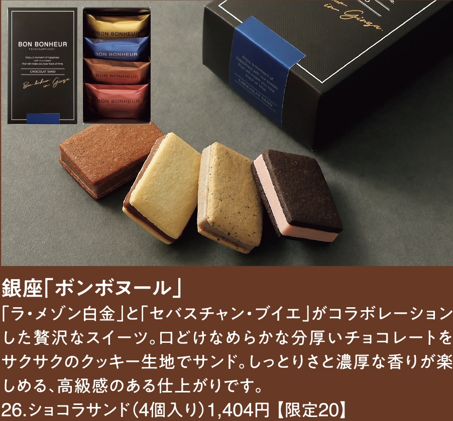 銀座「ボンボヌール」
「ラ・メゾン白金」と「セバスチャン・ブイエ」がコラボレーションした贅沢なスイーツ。口どけなめらかな分厚いチョコレートをサクサクのクッキー生地でサンド。しっとりさと濃厚な香りが楽しめる、高級感のある仕上がりです。
26.ショコラサンド（4個入り）1,404円 【限定20】