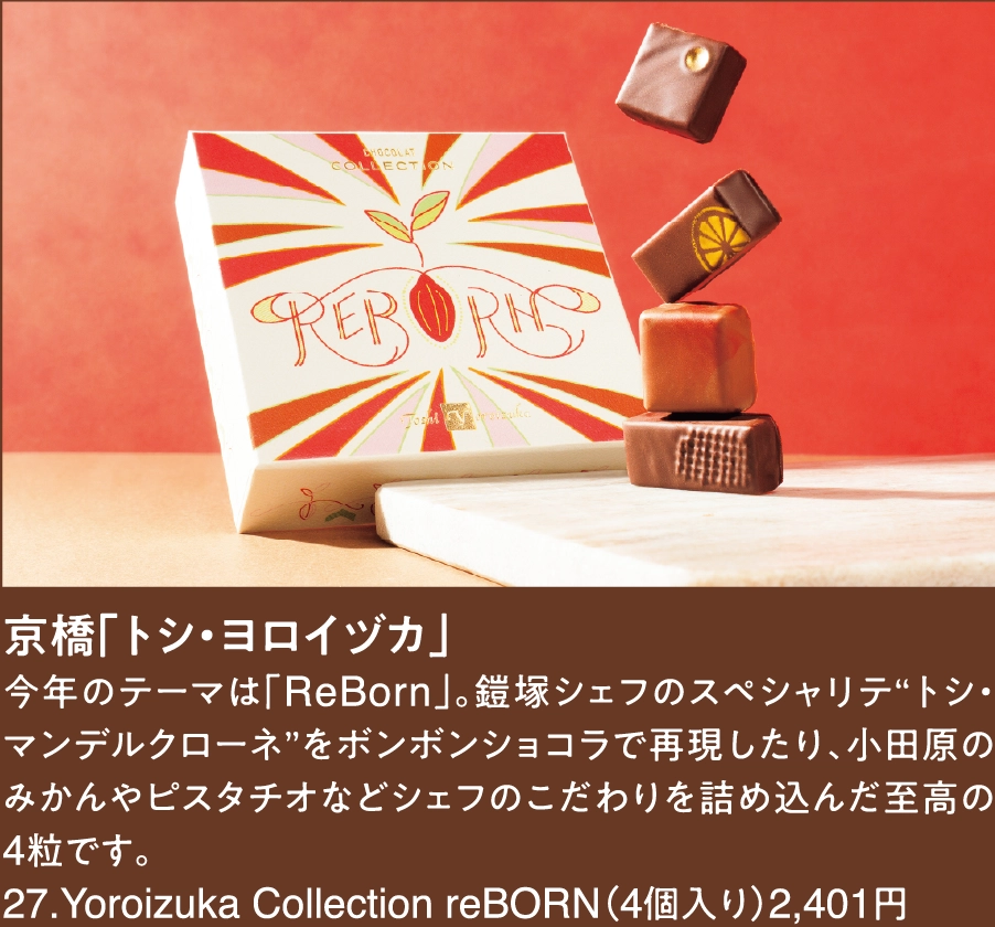 京橋「トシ・ヨロイヅカ」
今年のテーマは「ReBorn」。鎧塚シェフのスペシャリテ“トシ・マンデルクローネ”をボンボンショコラで再現したり、小田原のみかんやピスタチオなどシェフのこだわりを詰め込んだ至高の4粒です。
27.Yoroizuka Collection reBORN（4個入り）2,401円