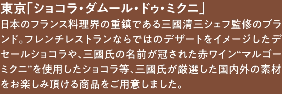 東京「ショコラ・ダムール・ドゥ・ミクニ」
日本のフランス料理界の重鎮である三國清三シェフ監修のブランド。フレンチレストランならではのデザートをイメージしたデセールショコラや、三國氏の名前が冠された赤ワイン“マルゴーミクニ”を使用したショコラ等、三國氏が厳選した国内外の素材をお楽しみ頂ける商品をご用意しました。