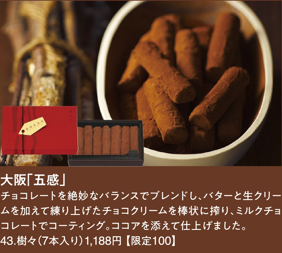 大阪「五感」
チョコレートを絶妙なバランスでブレンドし、バターと生クリームを加えて練り上げたチョコクリームを棒状に搾り、ミルクチョコレートでコーティング。ココアを添えて仕上げました。
43.樹々（7本入り）1,188円 【限定100】