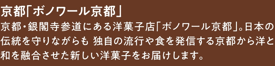 京都「ボノワール京都」
京都・銀閣寺参道にある​洋菓子店「ボノワール京都」。日本の伝統を守りながらも 独自の流行や食を発信する京都から洋と和を融合させた​新しい洋菓子をお届けします。