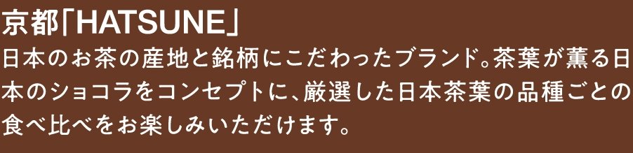 京都「HATSUNE」
日本のお茶の産地と銘柄にこだわったブランド。茶葉が薫る日本のショコラをコンセプトに、厳選した日本茶葉の品種ごとの食べ比べをお楽しみいただけます。