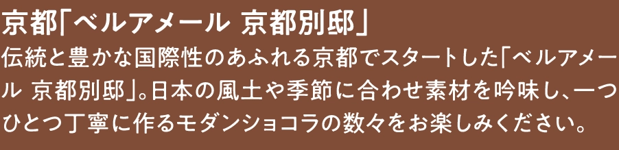 京都「ベルアメール 京都別邸」
伝統と豊かな国際性のあふれる京都でスタートした「ベルアメール 京都別邸」。日本の風土や季節に合わせ素材を吟味し、一つひとつ丁寧に作るモダンショコラの数々をお楽しみください。