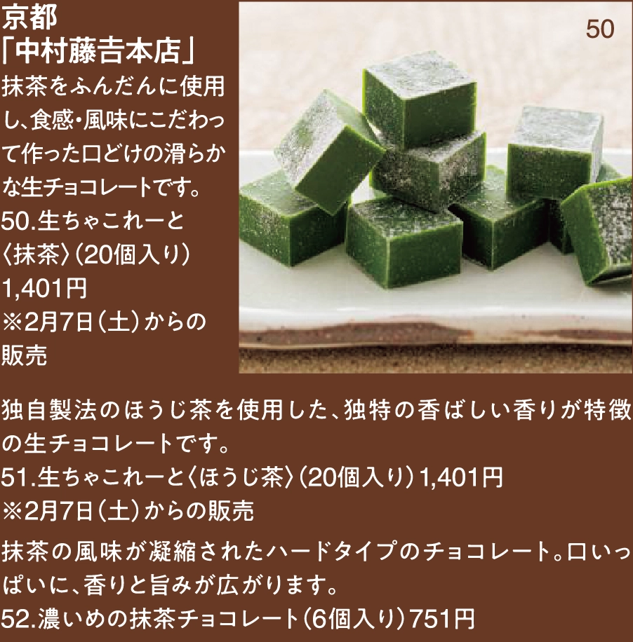京都
「中村藤𠮷本店」
抹茶をふんだんに使用し、食感・風味にこだわって作った口どけの滑らかな生チョコレートです。
50.生ちゃこれーと
〈抹茶〉（20個入り）1,401円 
※2月7日（土）からの
販売独自製法のほうじ茶を使用した、独特の香ばしい香りが特徴の生チョコレートです。
51.生ちゃこれーと〈ほうじ茶〉（20個入り）1,401円 
※2月7日（土）からの販売
抹茶の風味が凝縮されたハードタイプのチョコレート。口いっぱいに、香りと旨みが広がります。
52.濃いめの抹茶チョコレート（6個入り）751円
