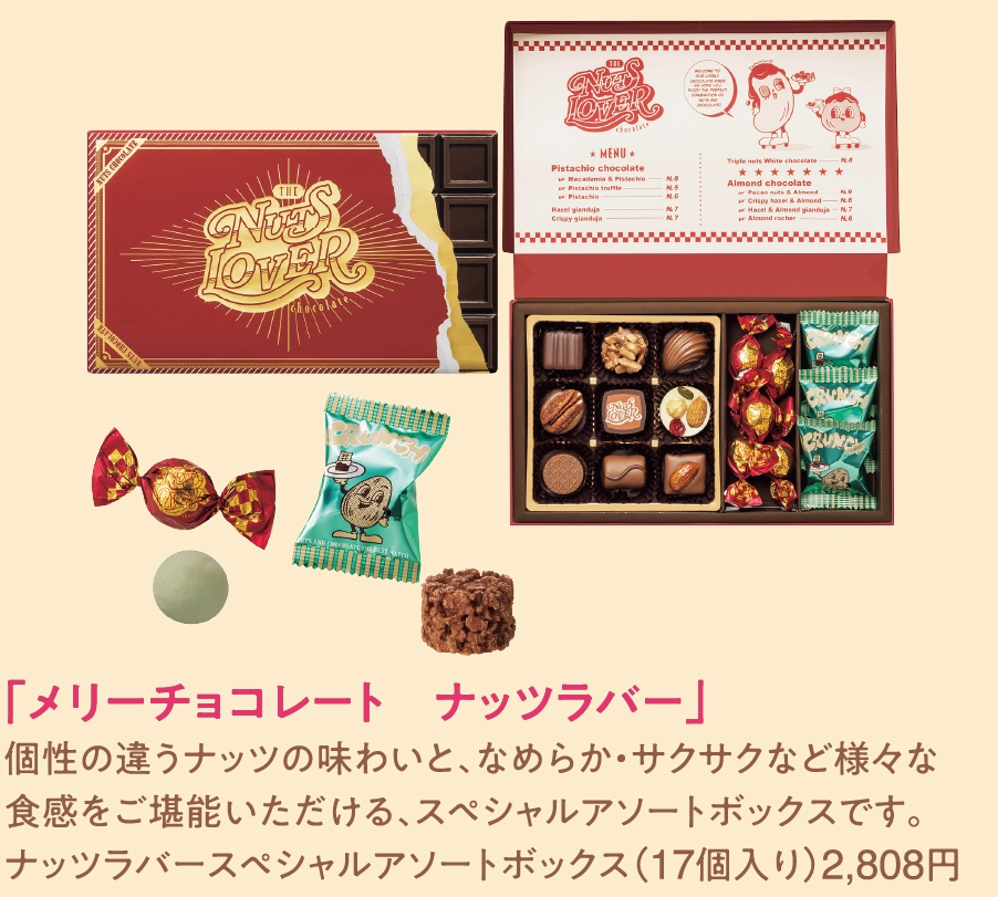 「メリーチョコレート　ナッツラバー」
個性の違うナッツの味わいと、なめらか・サクサクなど様々な
食感をご堪能いただける、スペシャルアソートボックスです。
ナッツラバースペシャルアソートボックス（17個入り）2,808円 
