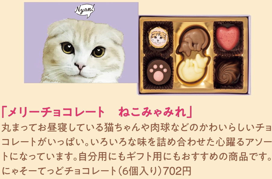 「メリーチョコレート　ねこみゃみれ」
丸まってお昼寝している猫ちゃんや肉球などのかわいらしいチョコレートがいっぱい。いろいろな味を詰め合わせた心躍るアソートになっています。自分用にもギフト用にもおすすめの商品です。
にゃそーてっどチョコレート（６個入り）702円 
