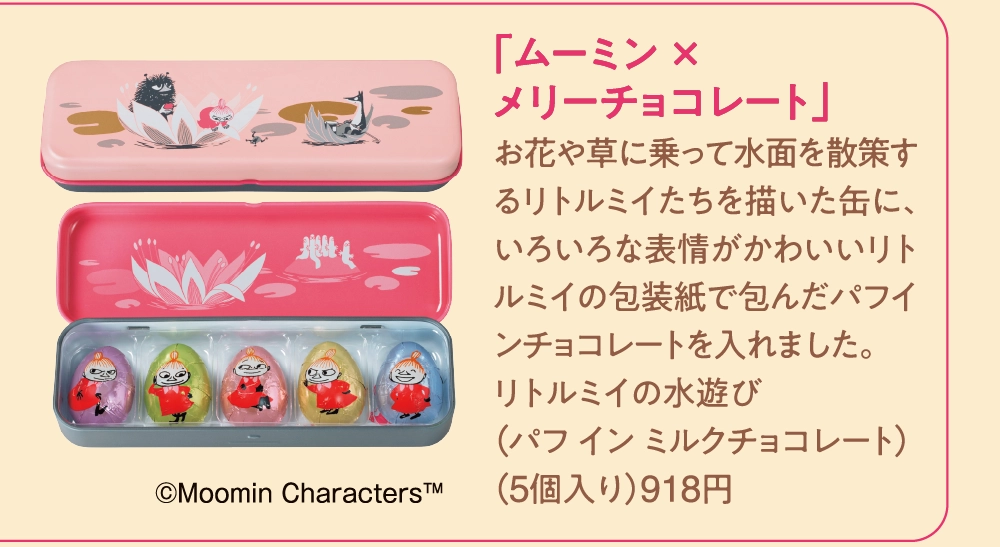 「ムーミン × 
メリーチョコレート」
お花や草に乗って水面を散策するリトルミイたちを描いた缶に、いろいろな表情がかわいいリトルミイの包装紙で包んだパフインチョコレートを入れました。
リトルミイの水遊び
（パフ イン ミルクチョコレート）
（5個入り）918円
